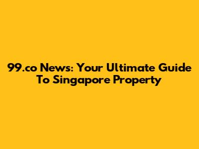 99.co News: Your Ultimate Guide To Singapore Property