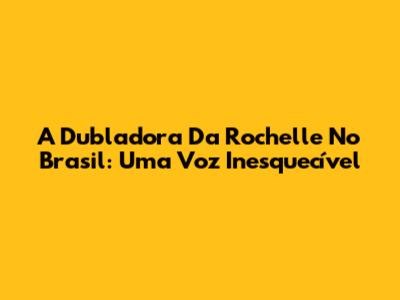 A Dubladora Da Rochelle No Brasil: Uma Voz Inesquecível