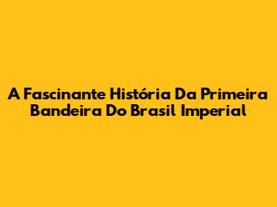A Fascinante História Da Primeira Bandeira Do Brasil Imperial