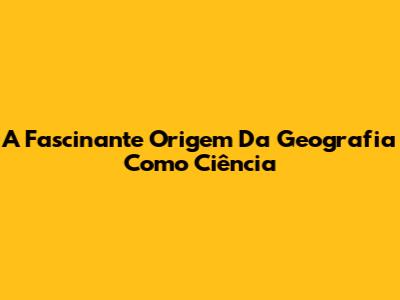 A Fascinante Origem Da Geografia Como Ciência