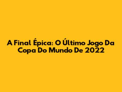 A Final Épica: O Último Jogo Da Copa Do Mundo De 2022