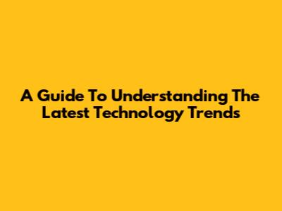 A Guide To Understanding The Latest Technology Trends