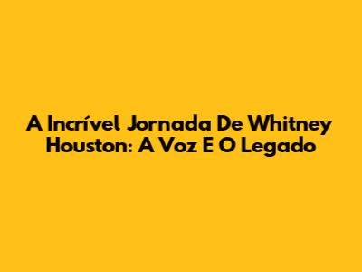 A Incrível Jornada De Whitney Houston: A Voz E O Legado