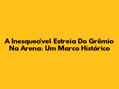 A Inesquecível Estreia Do Grêmio Na Arena: Um Marco Histórico