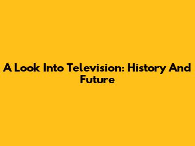 A Look Into Television: History And Future
