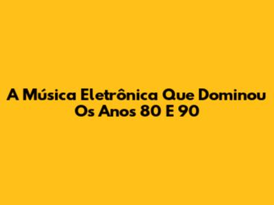 A Música Eletrônica Que Dominou Os Anos 80 E 90