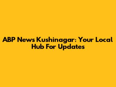 ABP News Kushinagar: Your Local Hub For Updates
