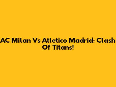 AC Milan Vs Atletico Madrid: Clash Of Titans!