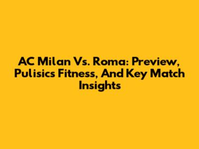 AC Milan Vs. Roma: Preview, Pulisic's Fitness, And Key Match Insights