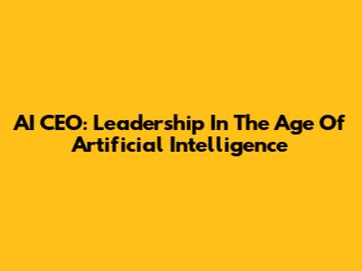 AI CEO: Leadership In The Age Of Artificial Intelligence