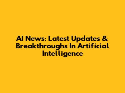 AI News: Latest Updates & Breakthroughs In Artificial Intelligence