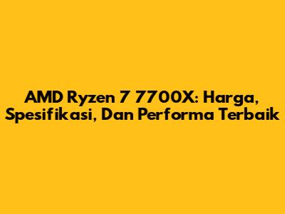AMD Ryzen 7 7700X: Harga, Spesifikasi, Dan Performa Terbaik