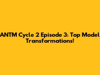ANTM Cycle 2 Episode 3: Top Model Transformations!