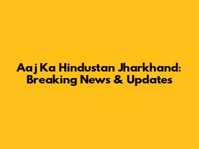 Aaj Ka Hindustan Jharkhand: Breaking News & Updates