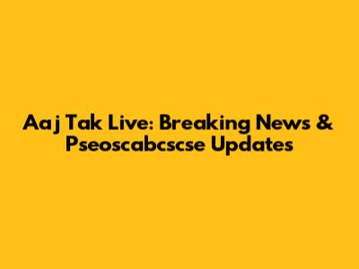 Aaj Tak Live: Breaking News & Pseoscabcscse Updates