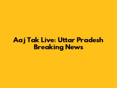 Aaj Tak Live: Uttar Pradesh Breaking News