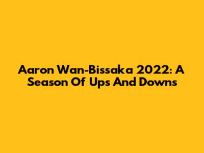 Aaron Wan-Bissaka 2022: A Season Of Ups And Downs