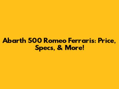 Abarth 500 Romeo Ferraris: Price, Specs, & More!