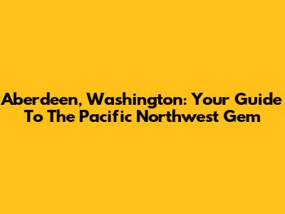 Aberdeen, Washington: Your Guide To The Pacific Northwest Gem