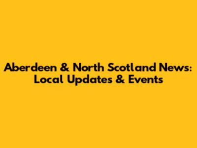 Aberdeen & North Scotland News: Local Updates & Events