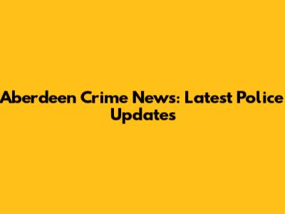Aberdeen Crime News: Latest Police Updates