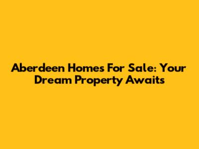 Aberdeen Homes For Sale: Your Dream Property Awaits