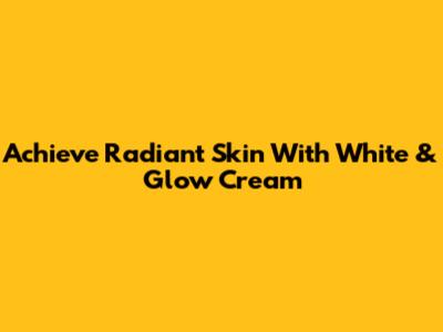 Achieve Radiant Skin With White & Glow Cream