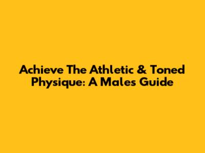 Achieve The Athletic & Toned Physique: A Male's Guide