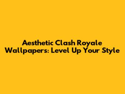 Aesthetic Clash Royale Wallpapers: Level Up Your Style