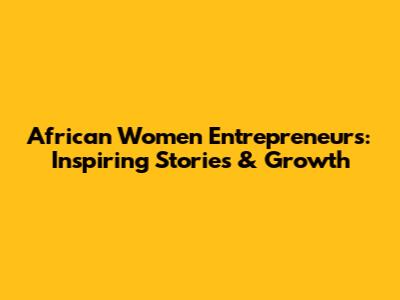 African Women Entrepreneurs: Inspiring Stories & Growth