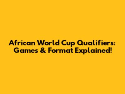 African World Cup Qualifiers: Games & Format Explained!