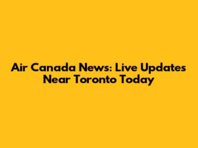 Air Canada News: Live Updates Near Toronto Today