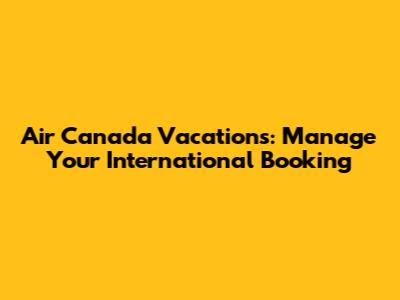 Air Canada Vacations: Manage Your International Booking