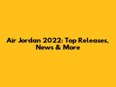 Air Jordan 2022: Top Releases, News & More