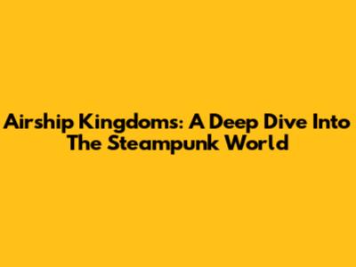 Airship Kingdoms: A Deep Dive Into The Steampunk World