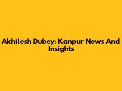 Akhilesh Dubey: Kanpur News And Insights