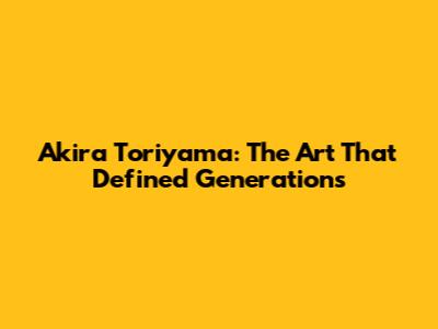 Akira Toriyama: The Art That Defined Generations