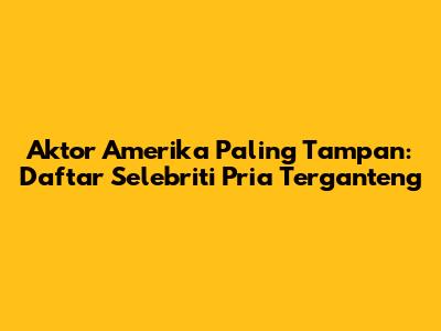 Aktor Amerika Paling Tampan: Daftar Selebriti Pria Terganteng