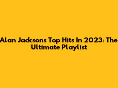 Alan Jackson's Top Hits In 2023: The Ultimate Playlist