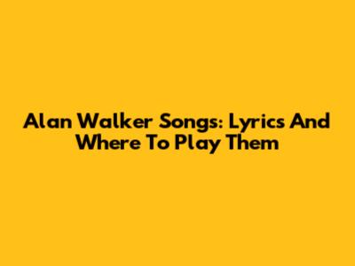 Alan Walker Songs: Lyrics And Where To Play Them