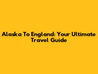 Alaska To England: Your Ultimate Travel Guide