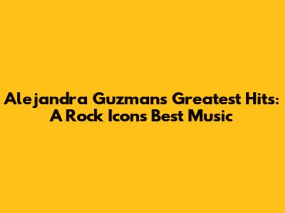 Alejandra Guzman's Greatest Hits: A Rock Icon's Best Music