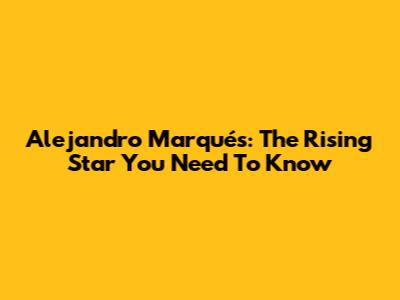 Alejandro Marqués: The Rising Star You Need To Know
