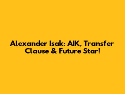 Alexander Isak: AIK, Transfer Clause & Future Star!