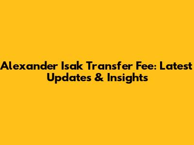 Alexander Isak Transfer Fee: Latest Updates & Insights