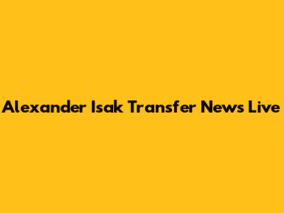 Alexander Isak Transfer News Live