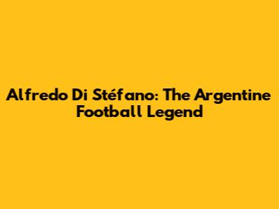 Alfredo Di Stéfano: The Argentine Football Legend