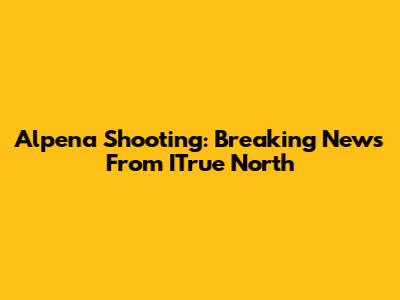 Alpena Shooting: Breaking News From ITrue North