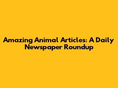 Amazing Animal Articles: A Daily Newspaper Roundup
