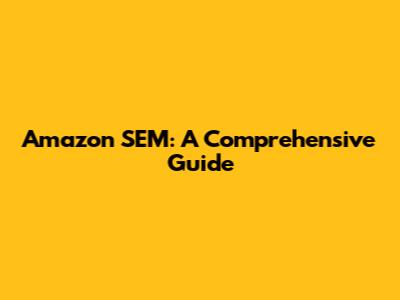 Amazon SEM: A Comprehensive Guide